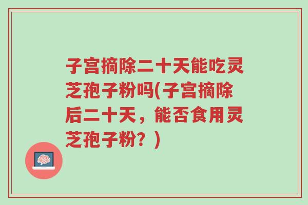 子宫摘除二十天能吃灵芝孢子粉吗(子宫摘除后二十天,能否食用灵芝孢子粉?)-第1张图片-超越 子宫摘除二十天能吃灵芝孢子粉吗(子宫摘除后二十天,能否食用灵芝孢子粉?)-第1张图片-超越
