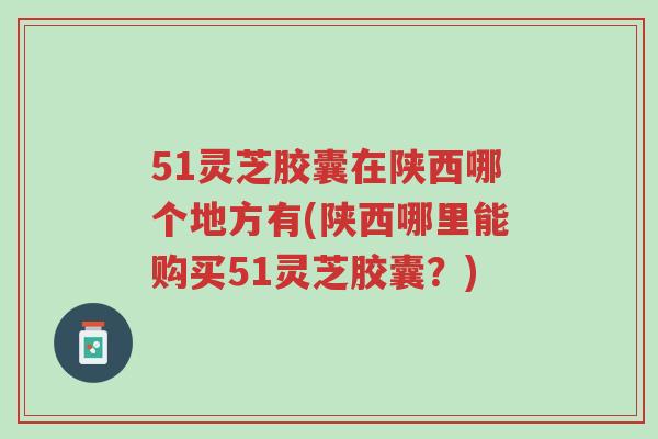 51灵芝胶囊在陕西哪个地方有(陕西哪里能购买51灵芝胶囊？)-第1张图片-超越