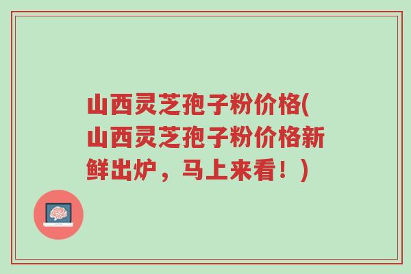 山西灵芝孢子粉价格(山西灵芝孢子粉价格新鲜出炉，马上来看！)-第1张图片-超越