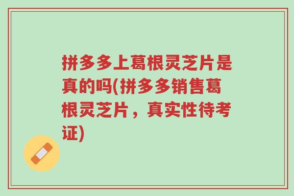 拼多多上葛根灵芝片是真的吗(拼多多销售葛根灵芝片,真实性待考证)-第1张图片-超越 拼多多上葛根灵芝片是真的吗(拼多多销售葛根灵芝片,真实性待考证)-第1张图片-超越