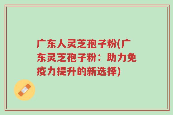 广东人灵芝孢子粉(广东灵芝孢子粉:助力免疫力提升的新选择)-第1张图片-超越 广东人灵芝孢子粉(广东灵芝孢子粉:助力免疫力提升的新选择)-第1张图片-超越