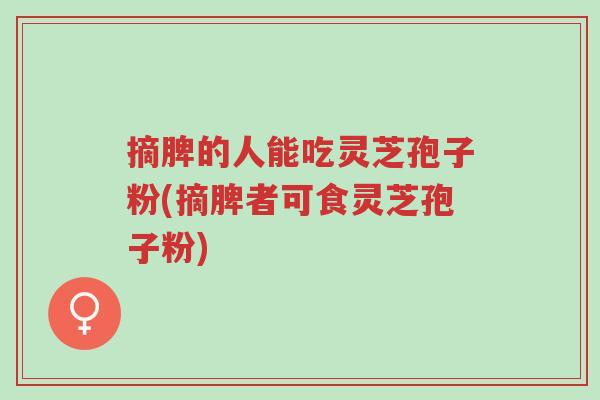 摘脾的人能吃灵芝孢子粉(摘脾者可食灵芝孢子粉)-第1张图片-超越 摘脾的人能吃灵芝孢子粉(摘脾者可食灵芝孢子粉)-第1张图片-超越