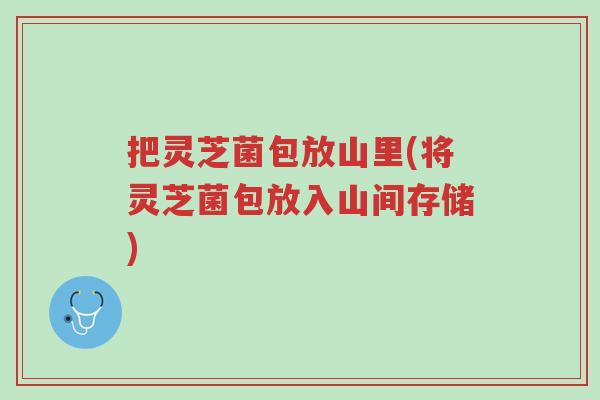 把灵芝菌包放山里(将灵芝菌包放入山间存储)-第1张图片-超越