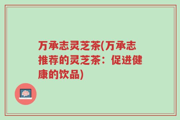 万承志灵芝茶(万承志推荐的灵芝茶:促进健康的饮品)-第1张图片-超越 万承志灵芝茶(万承志推荐的灵芝茶:促进健康的饮品)-第1张图片-超越