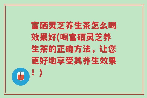 富硒灵芝养生茶怎么喝效果好(喝富硒灵芝养生茶的正确方法,让您更好地享受其养生效果!)-第1张图片-超越 富硒灵芝养生茶怎么喝效果好(喝富硒灵芝养生茶的正确方法,让您更好地享受其养生效果!)-第1张图片-超越