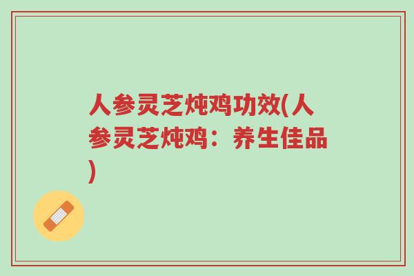 人参灵芝炖鸡功效(人参灵芝炖鸡：养生佳品)-第1张图片-超越