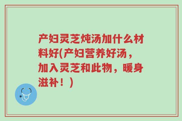 产妇灵芝炖汤加什么材料好(产妇营养好汤,加入灵芝和此物,暖身滋补!)-第1张图片-超越 产妇灵芝炖汤加什么材料好(产妇营养好汤,加入灵芝和此物,暖身滋补!)-第1张图片-超越