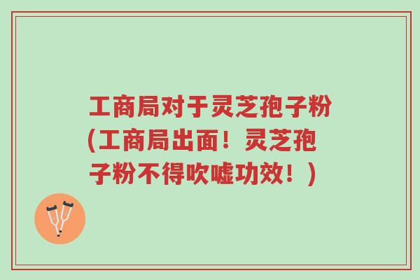 工商局对于灵芝孢子粉(工商局出面!灵芝孢子粉不得吹嘘功效!)-第1张图片-超越 工商局对于灵芝孢子粉(工商局出面!灵芝孢子粉不得吹嘘功效!)-第1张图片-超越