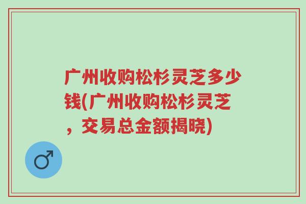 广州收购松杉灵芝多少钱(广州收购松杉灵芝,交易总金额揭晓)-第1张图片-超越 广州收购松杉灵芝多少钱(广州收购松杉灵芝,交易总金额揭晓)-第1张图片-超越