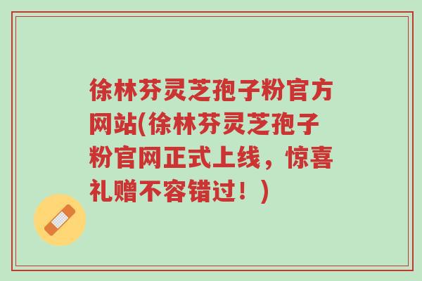 徐林芬灵芝孢子粉官方网站(徐林芬灵芝孢子粉官网正式上线,惊喜礼赠不容错过!)-第1张图片-超越 徐林芬灵芝孢子粉官方网站(徐林芬灵芝孢子粉官网正式上线,惊喜礼赠不容错过!)-第1张图片-超越