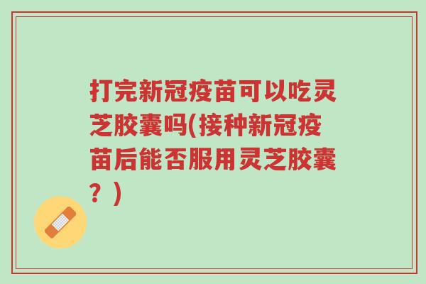 打完新冠疫苗可以吃灵芝胶囊吗(接种新冠疫苗后能否服用灵芝胶囊?)-第1张图片-超越 打完新冠疫苗可以吃灵芝胶囊吗(接种新冠疫苗后能否服用灵芝胶囊?)-第1张图片-超越