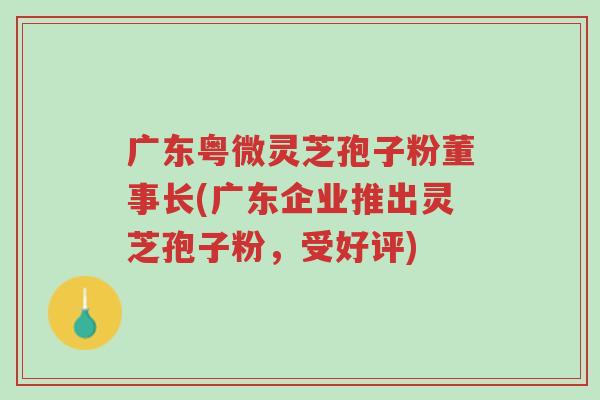 广东粤微灵芝孢子粉董事长(广东企业推出灵芝孢子粉，受好评)-第1张图片-超越