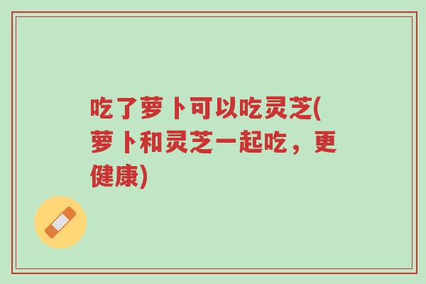 吃了萝卜可以吃灵芝(萝卜和灵芝一起吃,更健康)-第1张图片-超越 吃了萝卜可以吃灵芝(萝卜和灵芝一起吃,更健康)-第1张图片-超越