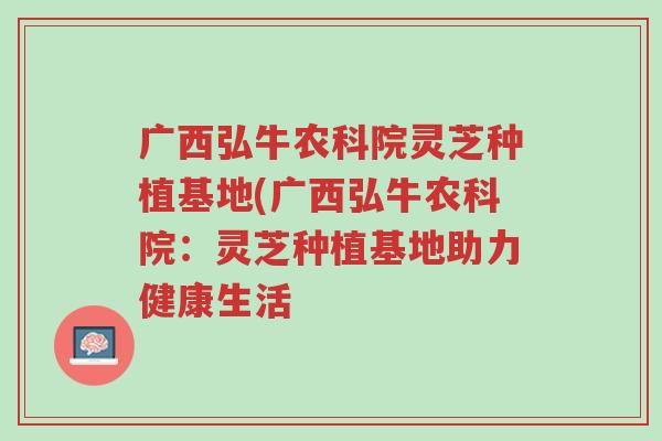 广西弘牛农科院灵芝种植基地(广西弘牛农科院:灵芝种植基地助力健康生活-第1张图片-超越 广西弘牛农科院灵芝种植基地(广西弘牛农科院:灵芝种植基地助力健康生活-第1张图片-超越