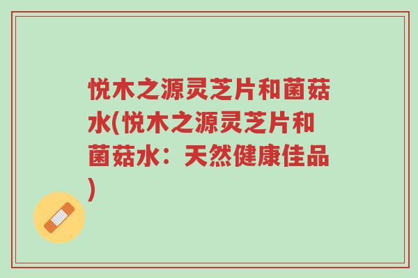 悦木之源灵芝片和菌菇水(悦木之源灵芝片和菌菇水：天然健康佳品)-第1张图片-超越