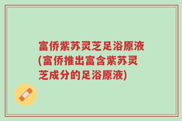 富侨紫苏灵芝足浴原液(富侨推出富含紫苏灵芝成分的足浴原液)-第1张图片-超越