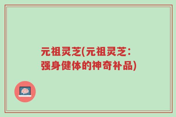 元祖灵芝(元祖灵芝:强身健体的神奇补品)-第1张图片-超越 元祖灵芝(元祖灵芝:强身健体的神奇补品)-第1张图片-超越