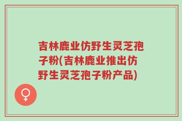 吉林鹿业仿野生灵芝孢子粉(吉林鹿业推出仿野生灵芝孢子粉产品)-第1张图片-超越 吉林鹿业仿野生灵芝孢子粉(吉林鹿业推出仿野生灵芝孢子粉产品)-第1张图片-超越