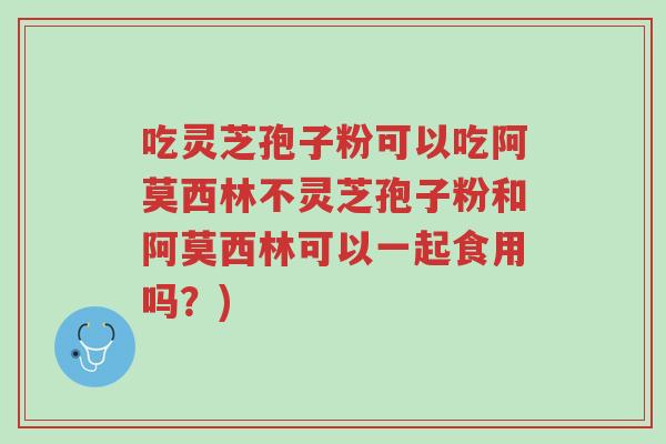 吃灵芝孢子粉可以吃阿莫西林不灵芝孢子粉和阿莫西林可以一起食用吗?)-第1张图片-超越 吃灵芝孢子粉可以吃阿莫西林不灵芝孢子粉和阿莫西林可以一起食用吗?)-第1张图片-超越
