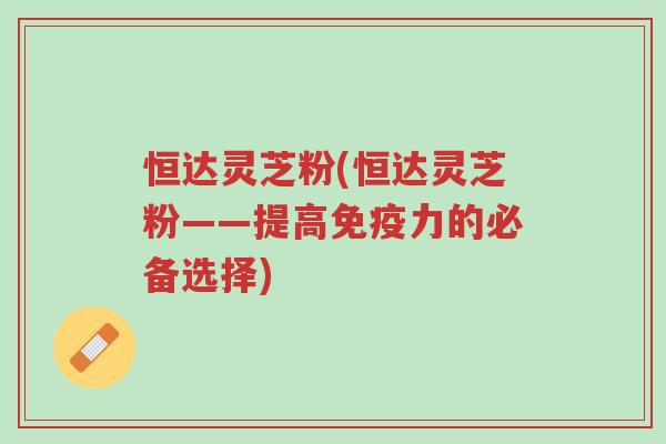 恒达灵芝粉(恒达灵芝粉——提高免疫力的必备选择)-第1张图片-超越 恒达灵芝粉(恒达灵芝粉——提高免疫力的必备选择)-第1张图片-超越