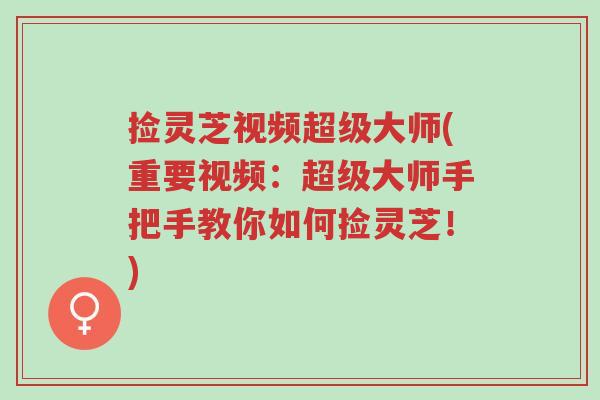 捡灵芝视频超级大师(重要视频：超级大师手把手教你如何捡灵芝！)-第1张图片-超越