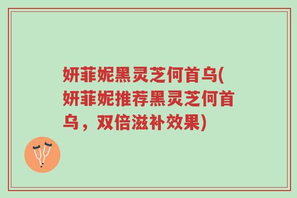 妍菲妮黑灵芝何首乌(妍菲妮推荐黑灵芝何首乌，双倍滋补效果)-第1张图片-超越