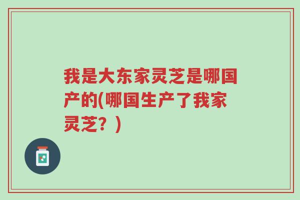 我是大东家灵芝是哪国产的(哪国生产了我家灵芝？)-第1张图片-超越