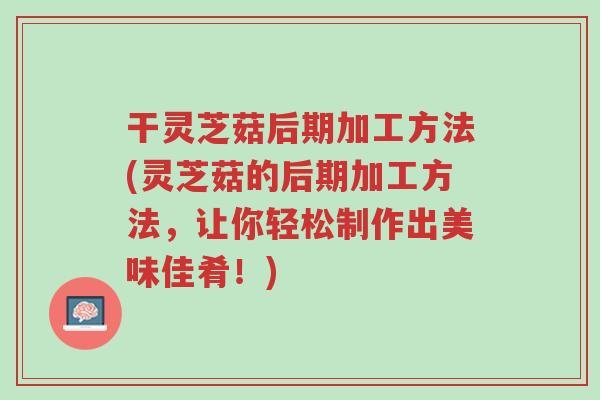 干灵芝菇后期加工方法(灵芝菇的后期加工方法,让你轻松制作出美味佳肴!)-第1张图片-超越 干灵芝菇后期加工方法(灵芝菇的后期加工方法,让你轻松制作出美味佳肴!)-第1张图片-超越