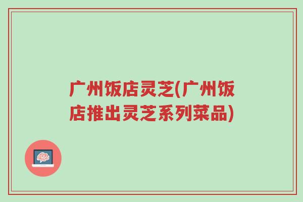 广州饭店灵芝(广州饭店推出灵芝系列菜品)-第1张图片-超越 广州饭店灵芝(广州饭店推出灵芝系列菜品)-第1张图片-超越