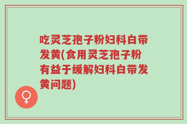 吃灵芝孢子粉妇科白带发黄(食用灵芝孢子粉有益于缓解妇科白带发黄问题)-第1张图片-超越 吃灵芝孢子粉妇科白带发黄(食用灵芝孢子粉有益于缓解妇科白带发黄问题)-第1张图片-超越