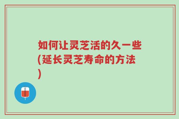 如何让灵芝活的久一些(延长灵芝寿命的方法)-第1张图片-超越 如何让灵芝活的久一些(延长灵芝寿命的方法)-第1张图片-超越