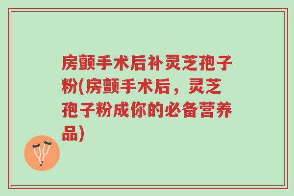 房颤手术后补灵芝孢子粉(房颤手术后，灵芝孢子粉成你的必备营养品)-第1张图片-超越