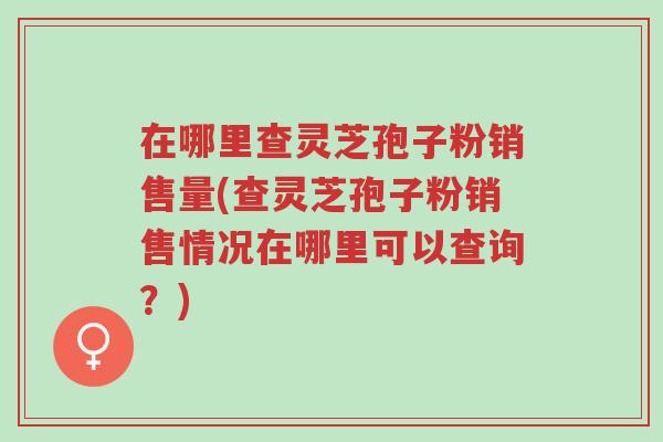 在哪里查灵芝孢子粉销售量(查灵芝孢子粉销售情况在哪里可以查询?)-第1张图片-超越 在哪里查灵芝孢子粉销售量(查灵芝孢子粉销售情况在哪里可以查询?)-第1张图片-超越