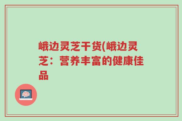 峨边灵芝干货(峨边灵芝：营养丰富的健康佳品-第1张图片-超越