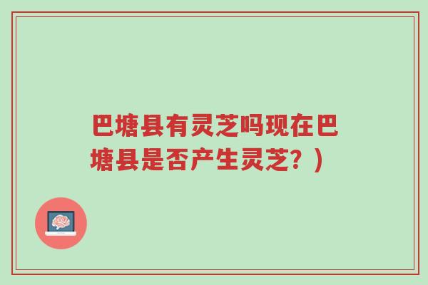 巴塘县有灵芝吗现在巴塘县是否产生灵芝？)-第1张图片-超越