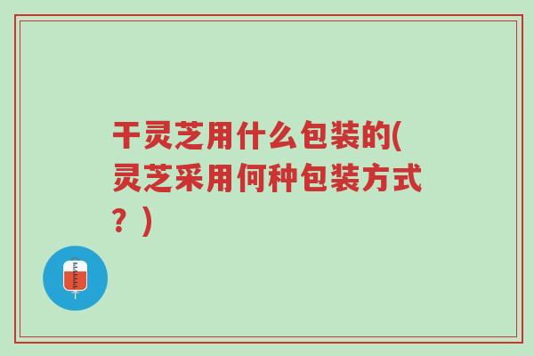 干灵芝用什么包装的(灵芝采用何种包装方式?)-第1张图片-超越 干灵芝用什么包装的(灵芝采用何种包装方式?)-第1张图片-超越