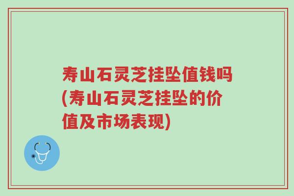 寿山石灵芝挂坠值钱吗(寿山石灵芝挂坠的价值及市场表现)-第1张图片-超越 寿山石灵芝挂坠值钱吗(寿山石灵芝挂坠的价值及市场表现)-第1张图片-超越
