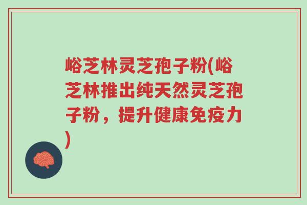 峪芝林灵芝孢子粉(峪芝林推出纯天然灵芝孢子粉,提升健康免疫力)-第1张图片-超越 峪芝林灵芝孢子粉(峪芝林推出纯天然灵芝孢子粉,提升健康免疫力)-第1张图片-超越