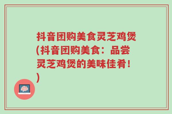 抖音团购美食灵芝鸡煲(抖音团购美食:品尝灵芝鸡煲的美味佳肴!)-第1张图片-超越 抖音团购美食灵芝鸡煲(抖音团购美食:品尝灵芝鸡煲的美味佳肴!)-第1张图片-超越