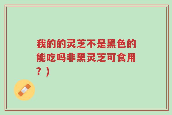 我的的灵芝不是黑色的能吃吗非黑灵芝可食用?)-第1张图片-超越 我的的灵芝不是黑色的能吃吗非黑灵芝可食用?)-第1张图片-超越
