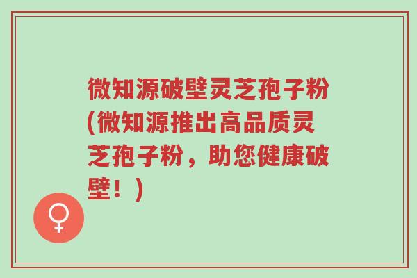 微知源破壁灵芝孢子粉(微知源推出高品质灵芝孢子粉,助您健康破壁!)-第1张图片-超越 微知源破壁灵芝孢子粉(微知源推出高品质灵芝孢子粉,助您健康破壁!)-第1张图片-超越