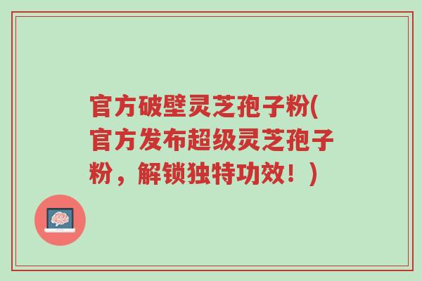 官方破壁灵芝孢子粉(官方发布超级灵芝孢子粉,解锁独特功效!)-第1张图片-超越 官方破壁灵芝孢子粉(官方发布超级灵芝孢子粉,解锁独特功效!)-第1张图片-超越
