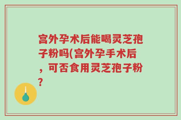 宫外孕术后能喝灵芝孢子粉吗(宫外孕手术后,可否食用灵芝孢子粉?-第1张图片-超越 宫外孕术后能喝灵芝孢子粉吗(宫外孕手术后,可否食用灵芝孢子粉?-第1张图片-超越