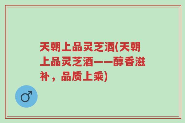 天朝上品灵芝酒(天朝上品灵芝酒——醇香滋补,品质上乘)-第1张图片-超越 天朝上品灵芝酒(天朝上品灵芝酒——醇香滋补,品质上乘)-第1张图片-超越