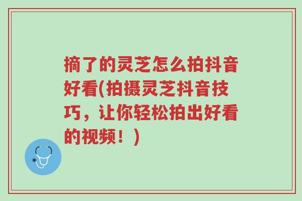 摘了的灵芝怎么拍抖音好看(拍摄灵芝抖音技巧,让你轻松拍出好看的视频!)-第1张图片-超越 摘了的灵芝怎么拍抖音好看(拍摄灵芝抖音技巧,让你轻松拍出好看的视频!)-第1张图片-超越
