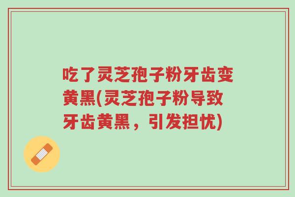 吃了灵芝孢子粉牙齿变黄黑(灵芝孢子粉导致牙齿黄黑,引发担忧)-第1张图片-超越 吃了灵芝孢子粉牙齿变黄黑(灵芝孢子粉导致牙齿黄黑,引发担忧)-第1张图片-超越