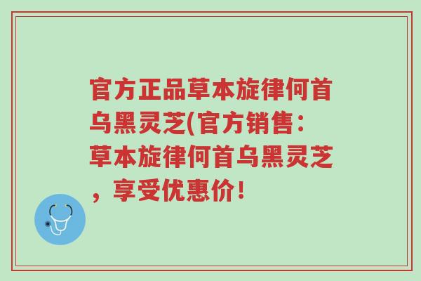 官方正品草本旋律何首乌黑灵芝(官方销售:草本旋律何首乌黑灵芝,享受优惠价!-第1张图片-超越 官方正品草本旋律何首乌黑灵芝(官方销售:草本旋律何首乌黑灵芝,享受优惠价!-第1张图片-超越