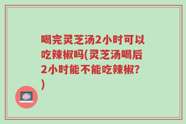 喝完灵芝汤2小时可以吃辣椒吗(灵芝汤喝后2小时能不能吃辣椒?)-第1张图片-超越 喝完灵芝汤2小时可以吃辣椒吗(灵芝汤喝后2小时能不能吃辣椒?)-第1张图片-超越