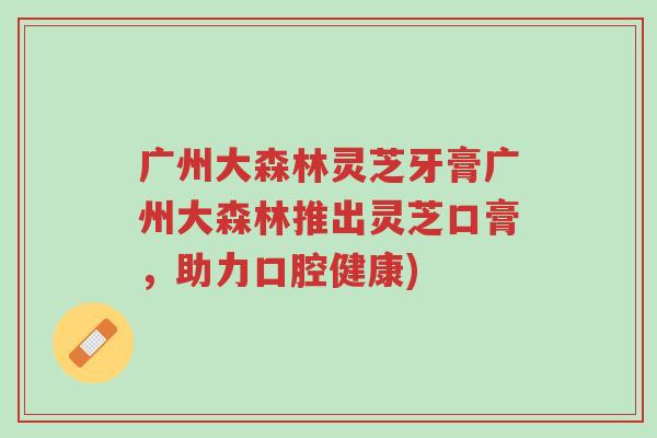 广州大森林灵芝牙膏广州大森林推出灵芝口膏,助力口腔健康)-第1张图片-超越 广州大森林灵芝牙膏广州大森林推出灵芝口膏,助力口腔健康)-第1张图片-超越