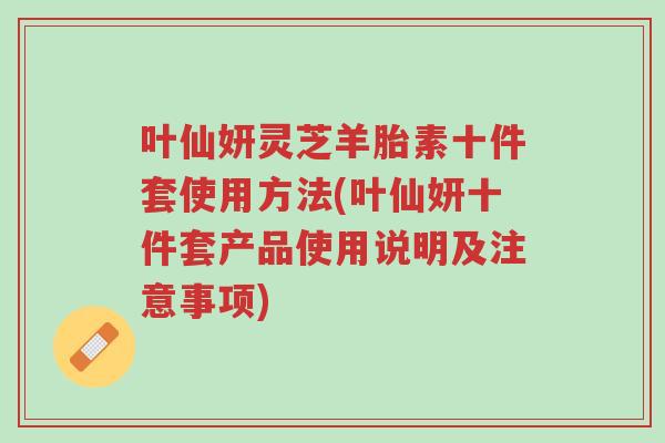 叶仙妍灵芝羊胎素十件套使用方法(叶仙妍十件套产品使用说明及注意事项)-第1张图片-超越 叶仙妍灵芝羊胎素十件套使用方法(叶仙妍十件套产品使用说明及注意事项)-第1张图片-超越
